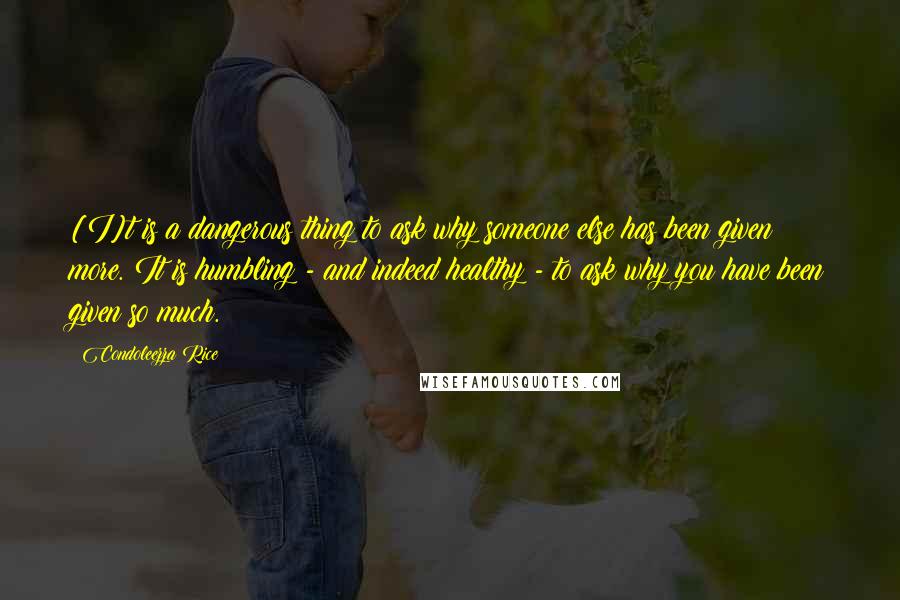 Condoleezza Rice Quotes: [I]t is a dangerous thing to ask why someone else has been given more. It is humbling - and indeed healthy - to ask why you have been given so much.