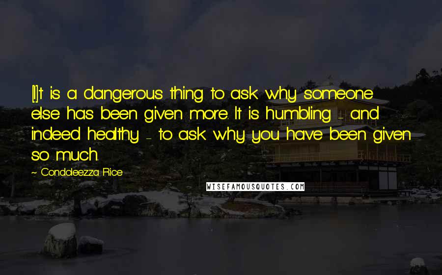 Condoleezza Rice Quotes: [I]t is a dangerous thing to ask why someone else has been given more. It is humbling - and indeed healthy - to ask why you have been given so much.