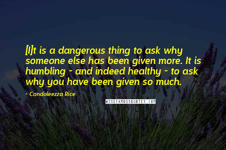 Condoleezza Rice Quotes: [I]t is a dangerous thing to ask why someone else has been given more. It is humbling - and indeed healthy - to ask why you have been given so much.