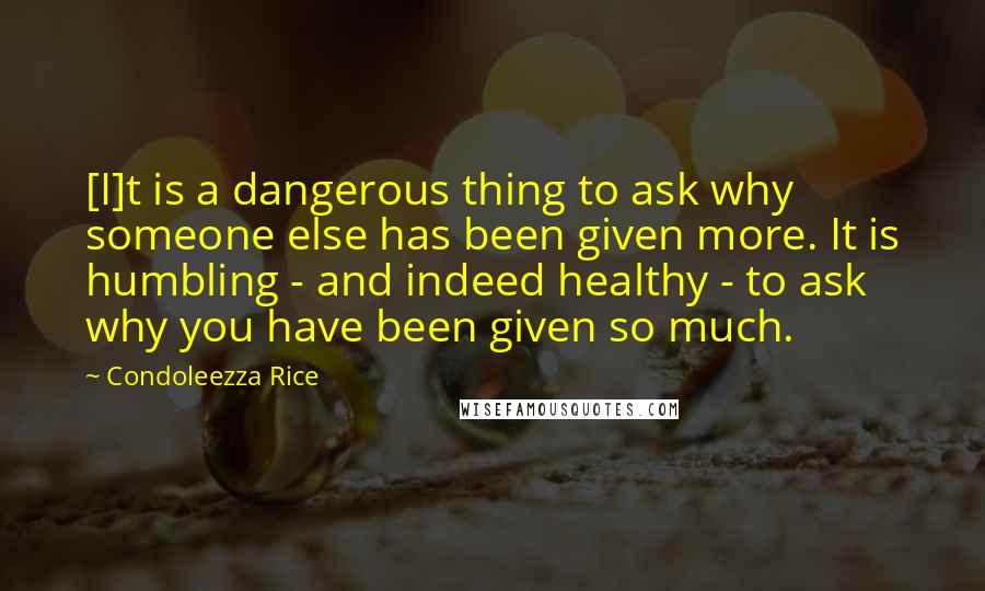 Condoleezza Rice Quotes: [I]t is a dangerous thing to ask why someone else has been given more. It is humbling - and indeed healthy - to ask why you have been given so much.