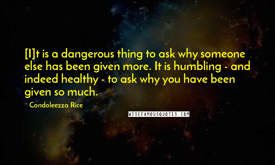 Condoleezza Rice Quotes: [I]t is a dangerous thing to ask why someone else has been given more. It is humbling - and indeed healthy - to ask why you have been given so much.