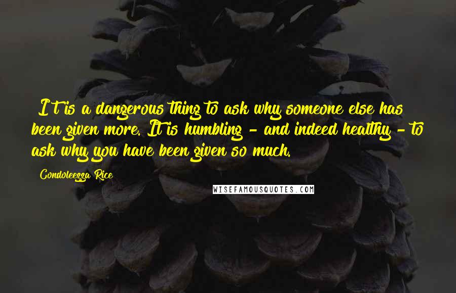 Condoleezza Rice Quotes: [I]t is a dangerous thing to ask why someone else has been given more. It is humbling - and indeed healthy - to ask why you have been given so much.