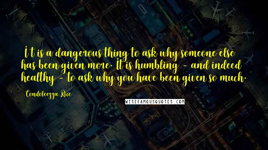 Condoleezza Rice Quotes: [I]t is a dangerous thing to ask why someone else has been given more. It is humbling - and indeed healthy - to ask why you have been given so much.