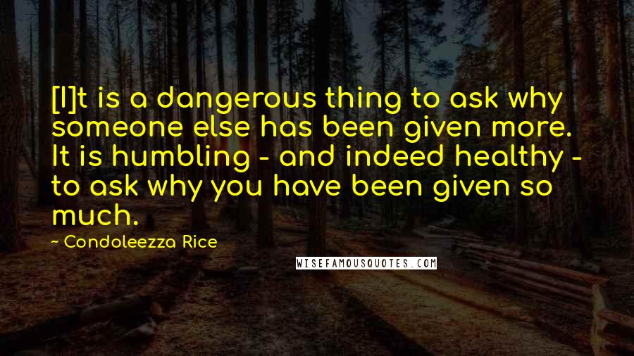 Condoleezza Rice Quotes: [I]t is a dangerous thing to ask why someone else has been given more. It is humbling - and indeed healthy - to ask why you have been given so much.