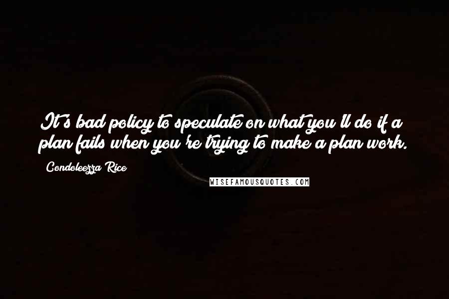 Condoleezza Rice Quotes: It's bad policy to speculate on what you'll do if a plan fails when you're trying to make a plan work.