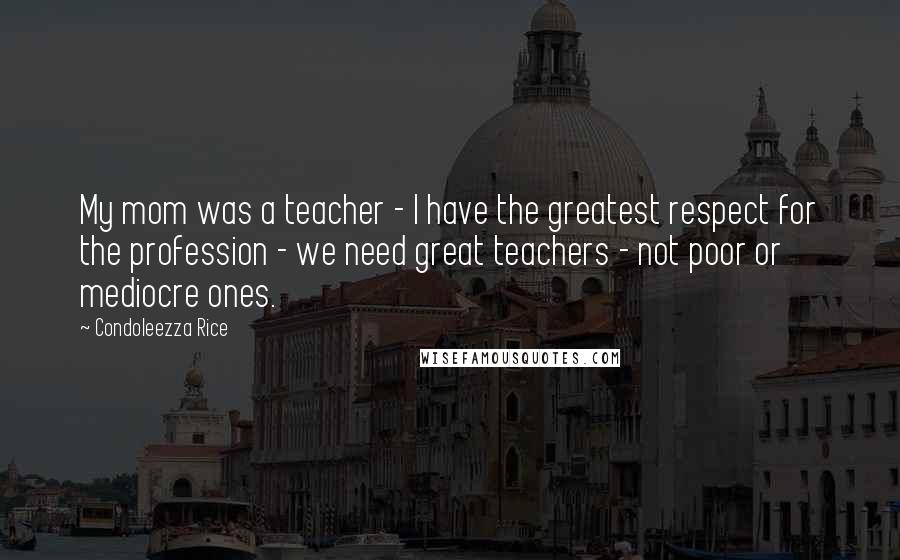 Condoleezza Rice Quotes: My mom was a teacher - I have the greatest respect for the profession - we need great teachers - not poor or mediocre ones.