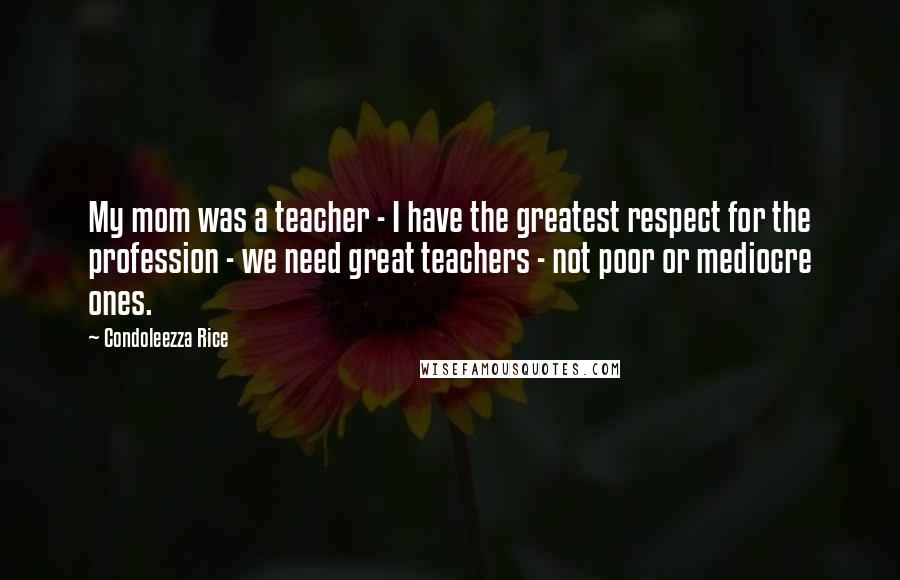 Condoleezza Rice Quotes: My mom was a teacher - I have the greatest respect for the profession - we need great teachers - not poor or mediocre ones.