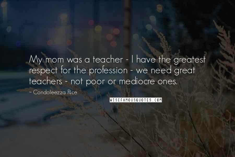 Condoleezza Rice Quotes: My mom was a teacher - I have the greatest respect for the profession - we need great teachers - not poor or mediocre ones.