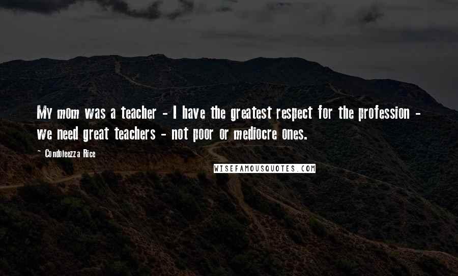 Condoleezza Rice Quotes: My mom was a teacher - I have the greatest respect for the profession - we need great teachers - not poor or mediocre ones.