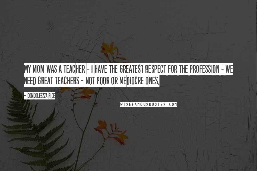 Condoleezza Rice Quotes: My mom was a teacher - I have the greatest respect for the profession - we need great teachers - not poor or mediocre ones.