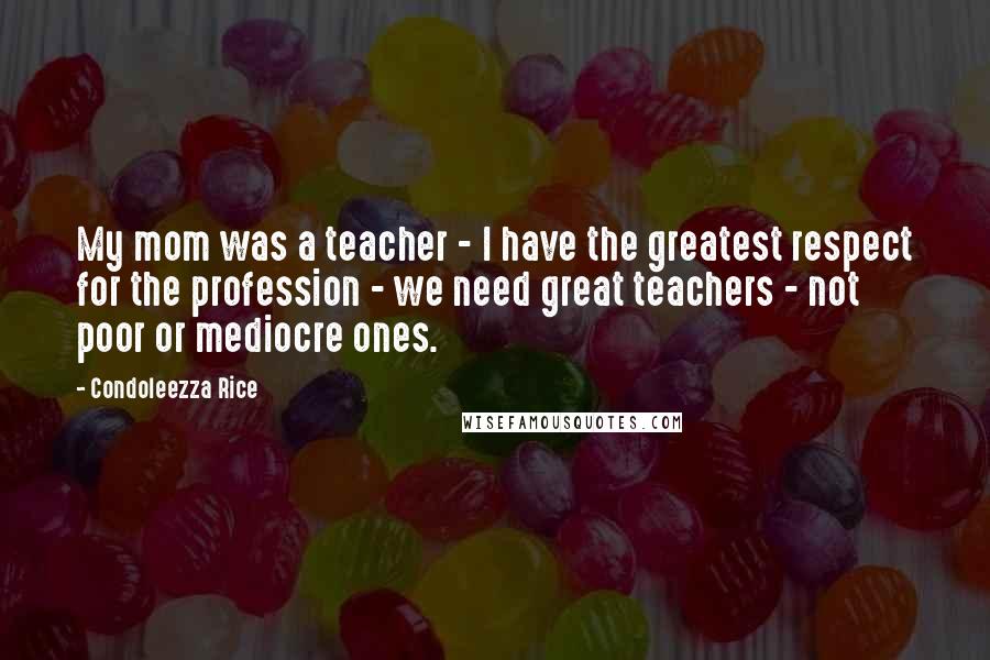 Condoleezza Rice Quotes: My mom was a teacher - I have the greatest respect for the profession - we need great teachers - not poor or mediocre ones.