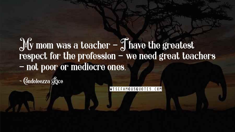 Condoleezza Rice Quotes: My mom was a teacher - I have the greatest respect for the profession - we need great teachers - not poor or mediocre ones.