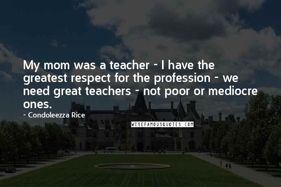 Condoleezza Rice Quotes: My mom was a teacher - I have the greatest respect for the profession - we need great teachers - not poor or mediocre ones.