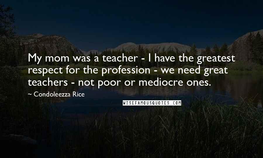 Condoleezza Rice Quotes: My mom was a teacher - I have the greatest respect for the profession - we need great teachers - not poor or mediocre ones.
