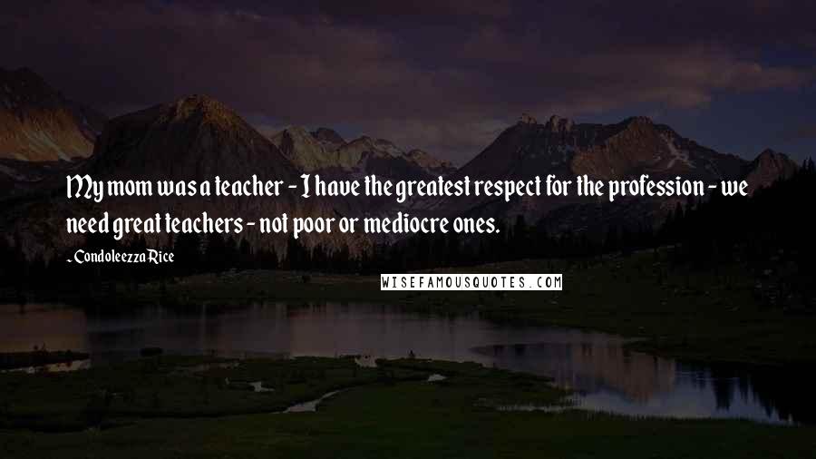 Condoleezza Rice Quotes: My mom was a teacher - I have the greatest respect for the profession - we need great teachers - not poor or mediocre ones.