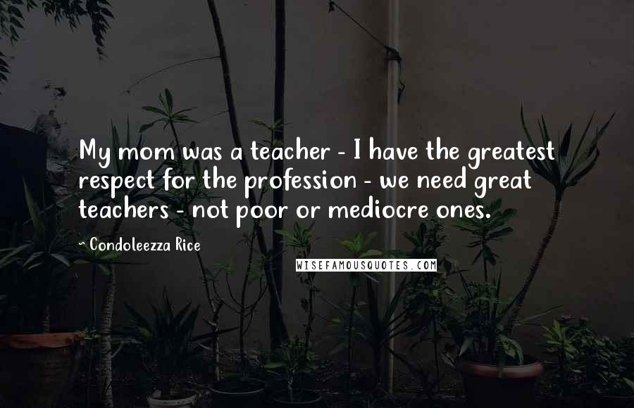 Condoleezza Rice Quotes: My mom was a teacher - I have the greatest respect for the profession - we need great teachers - not poor or mediocre ones.