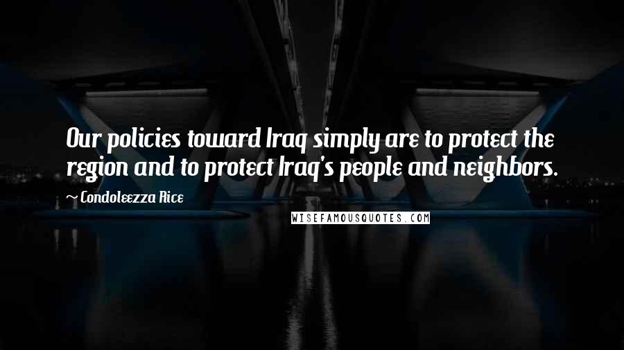 Condoleezza Rice Quotes: Our policies toward Iraq simply are to protect the region and to protect Iraq's people and neighbors.