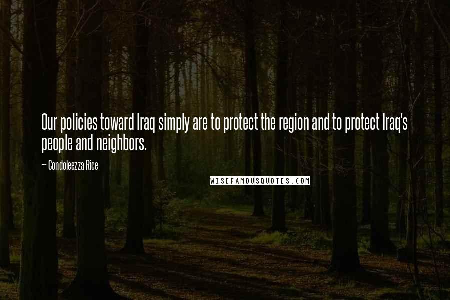 Condoleezza Rice Quotes: Our policies toward Iraq simply are to protect the region and to protect Iraq's people and neighbors.