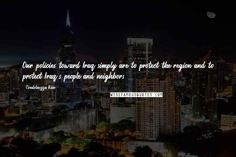 Condoleezza Rice Quotes: Our policies toward Iraq simply are to protect the region and to protect Iraq's people and neighbors.