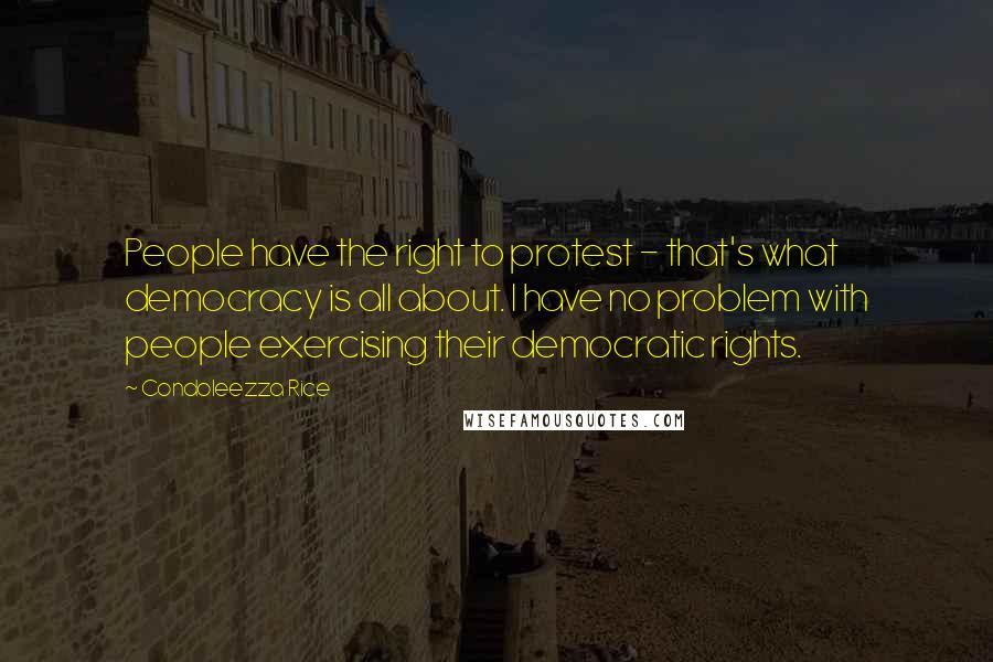 Condoleezza Rice Quotes: People have the right to protest - that's what democracy is all about. I have no problem with people exercising their democratic rights.