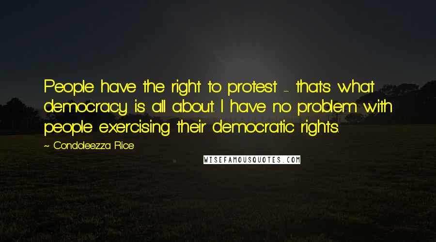 Condoleezza Rice Quotes: People have the right to protest - that's what democracy is all about. I have no problem with people exercising their democratic rights.