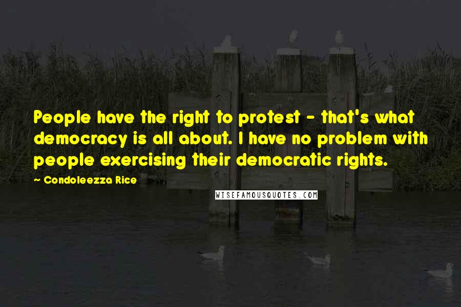 Condoleezza Rice Quotes: People have the right to protest - that's what democracy is all about. I have no problem with people exercising their democratic rights.