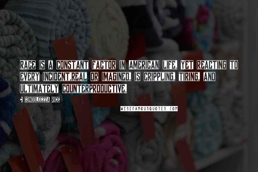 Condoleezza Rice Quotes: Race is a constant factor in American life. Yet reacting to every incident,real or imagined, is crippling, tiring, and ultimately counterproductive.