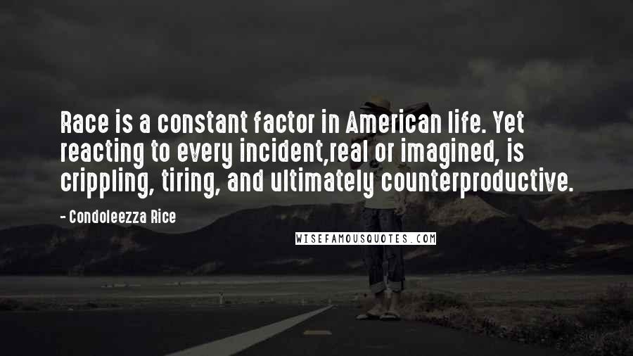 Condoleezza Rice Quotes: Race is a constant factor in American life. Yet reacting to every incident,real or imagined, is crippling, tiring, and ultimately counterproductive.
