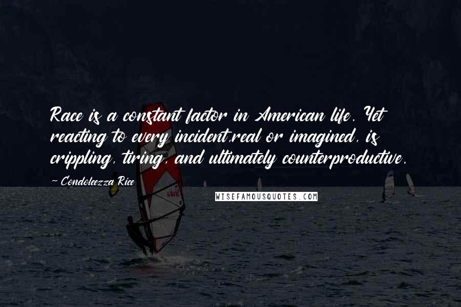 Condoleezza Rice Quotes: Race is a constant factor in American life. Yet reacting to every incident,real or imagined, is crippling, tiring, and ultimately counterproductive.