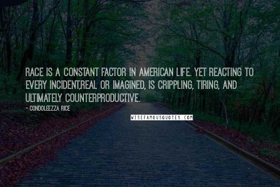 Condoleezza Rice Quotes: Race is a constant factor in American life. Yet reacting to every incident,real or imagined, is crippling, tiring, and ultimately counterproductive.