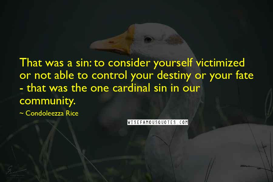 Condoleezza Rice Quotes: That was a sin: to consider yourself victimized or not able to control your destiny or your fate - that was the one cardinal sin in our community.