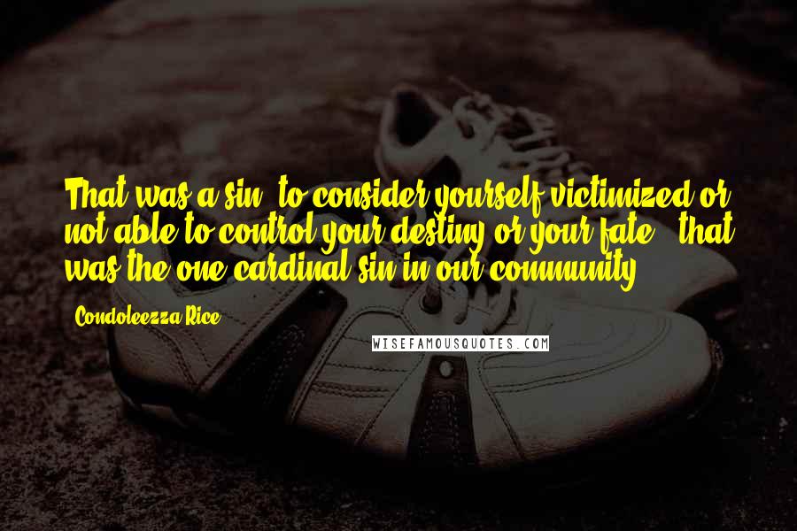 Condoleezza Rice Quotes: That was a sin: to consider yourself victimized or not able to control your destiny or your fate - that was the one cardinal sin in our community.