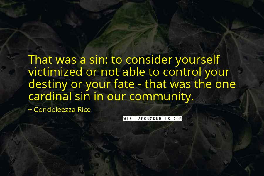 Condoleezza Rice Quotes: That was a sin: to consider yourself victimized or not able to control your destiny or your fate - that was the one cardinal sin in our community.