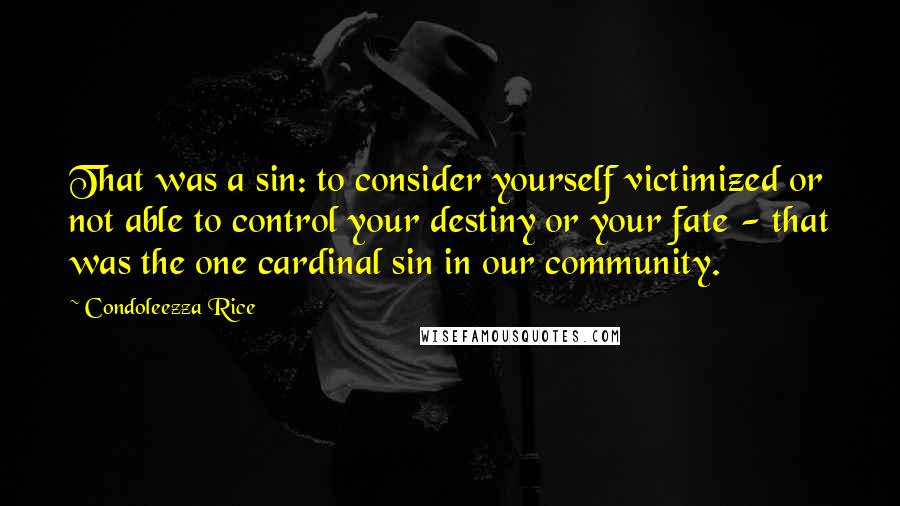 Condoleezza Rice Quotes: That was a sin: to consider yourself victimized or not able to control your destiny or your fate - that was the one cardinal sin in our community.