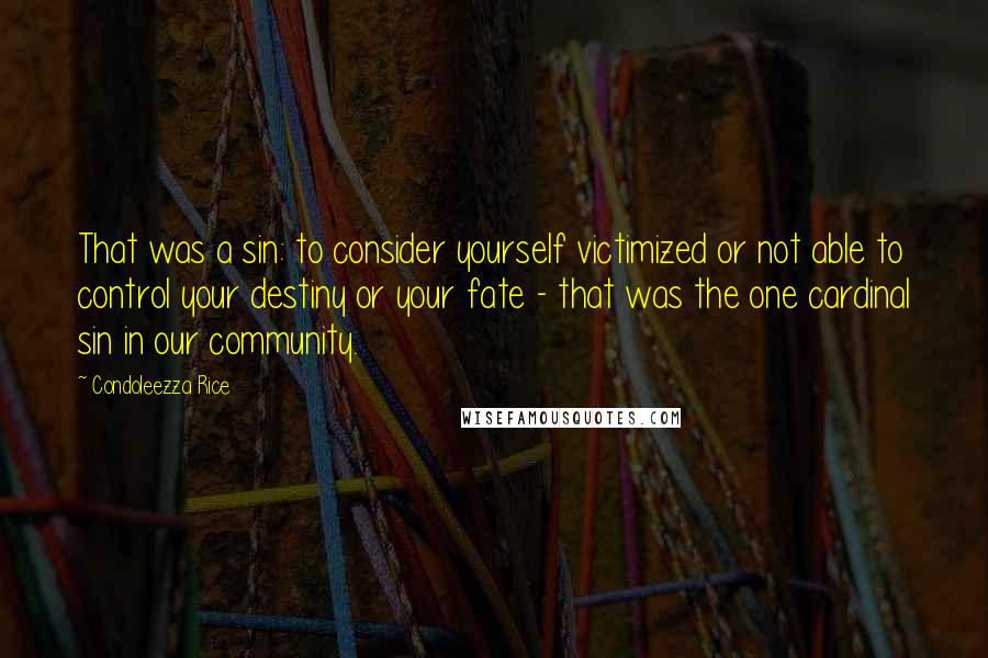 Condoleezza Rice Quotes: That was a sin: to consider yourself victimized or not able to control your destiny or your fate - that was the one cardinal sin in our community.