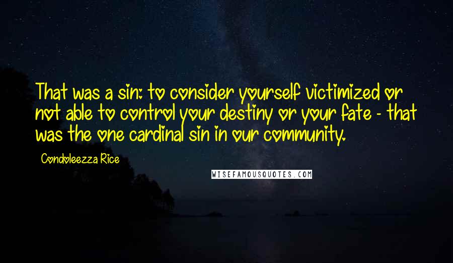 Condoleezza Rice Quotes: That was a sin: to consider yourself victimized or not able to control your destiny or your fate - that was the one cardinal sin in our community.