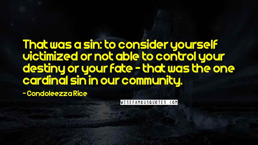 Condoleezza Rice Quotes: That was a sin: to consider yourself victimized or not able to control your destiny or your fate - that was the one cardinal sin in our community.