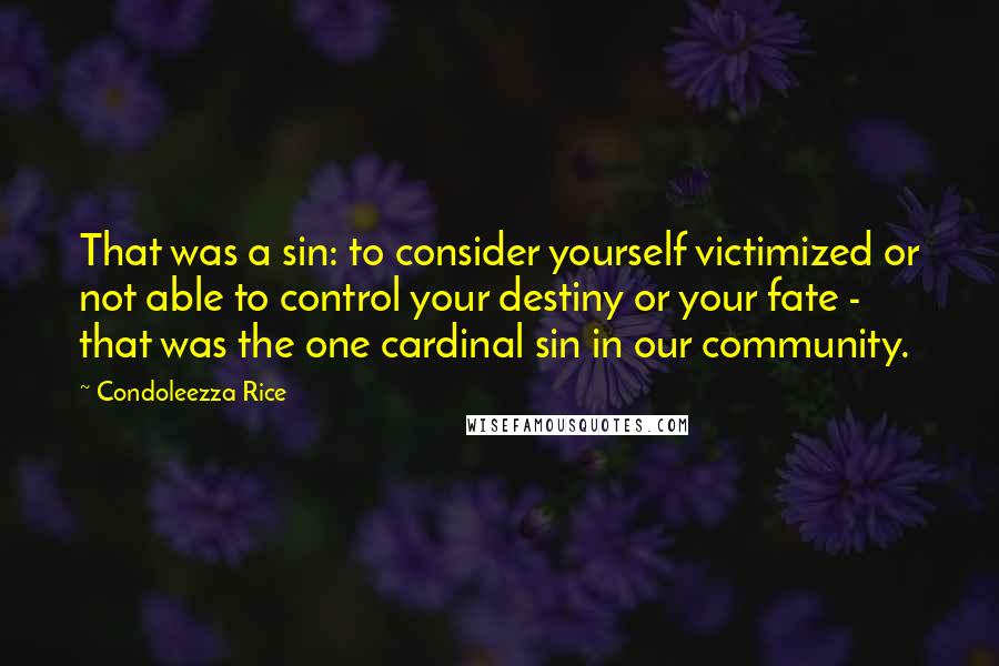 Condoleezza Rice Quotes: That was a sin: to consider yourself victimized or not able to control your destiny or your fate - that was the one cardinal sin in our community.