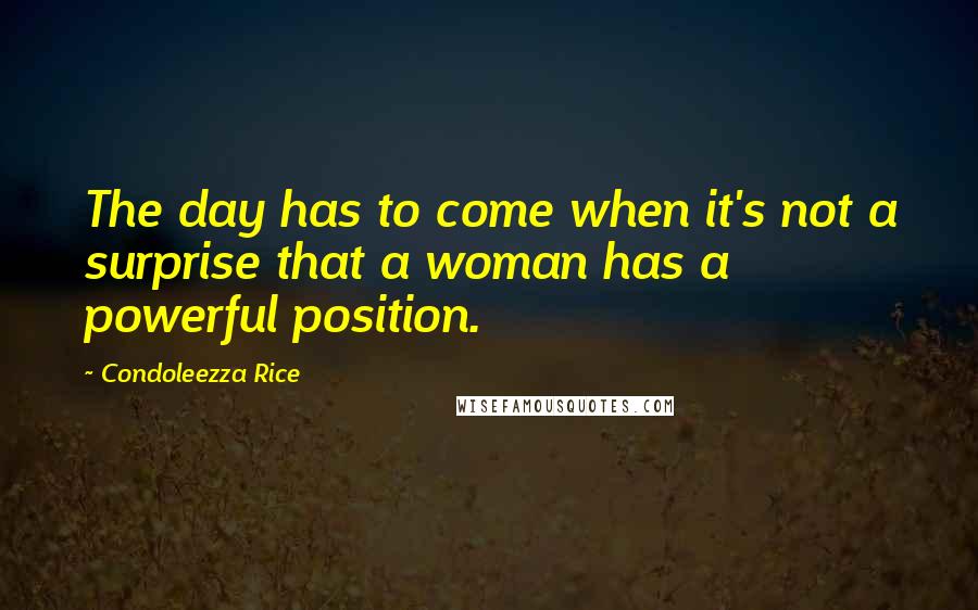 Condoleezza Rice Quotes: The day has to come when it's not a surprise that a woman has a powerful position.