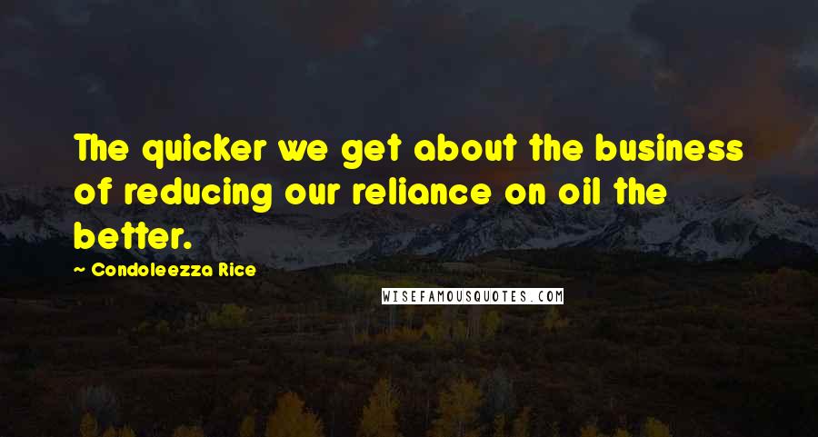 Condoleezza Rice Quotes: The quicker we get about the business of reducing our reliance on oil the better.
