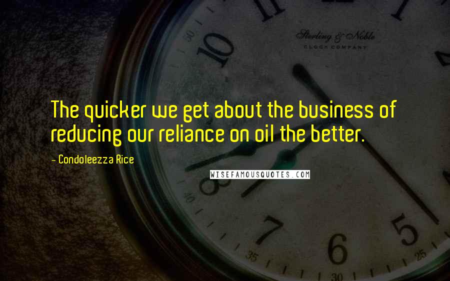 Condoleezza Rice Quotes: The quicker we get about the business of reducing our reliance on oil the better.