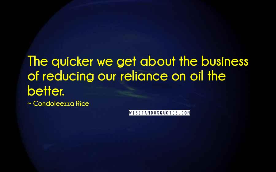 Condoleezza Rice Quotes: The quicker we get about the business of reducing our reliance on oil the better.