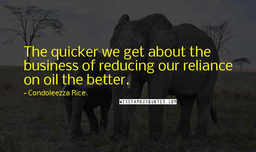 Condoleezza Rice Quotes: The quicker we get about the business of reducing our reliance on oil the better.