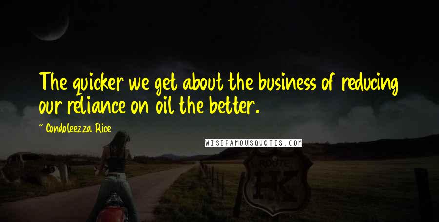 Condoleezza Rice Quotes: The quicker we get about the business of reducing our reliance on oil the better.