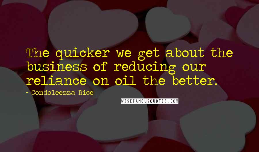 Condoleezza Rice Quotes: The quicker we get about the business of reducing our reliance on oil the better.