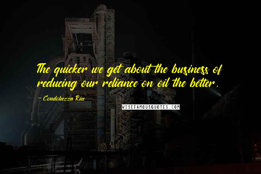 Condoleezza Rice Quotes: The quicker we get about the business of reducing our reliance on oil the better.