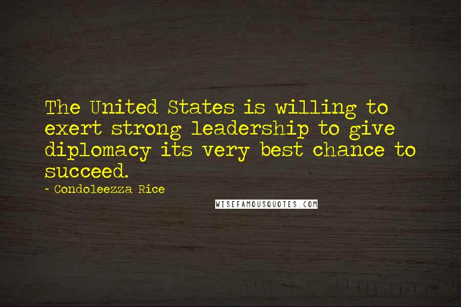 Condoleezza Rice Quotes: The United States is willing to exert strong leadership to give diplomacy its very best chance to succeed.