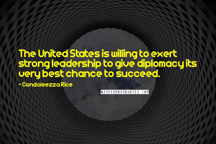 Condoleezza Rice Quotes: The United States is willing to exert strong leadership to give diplomacy its very best chance to succeed.