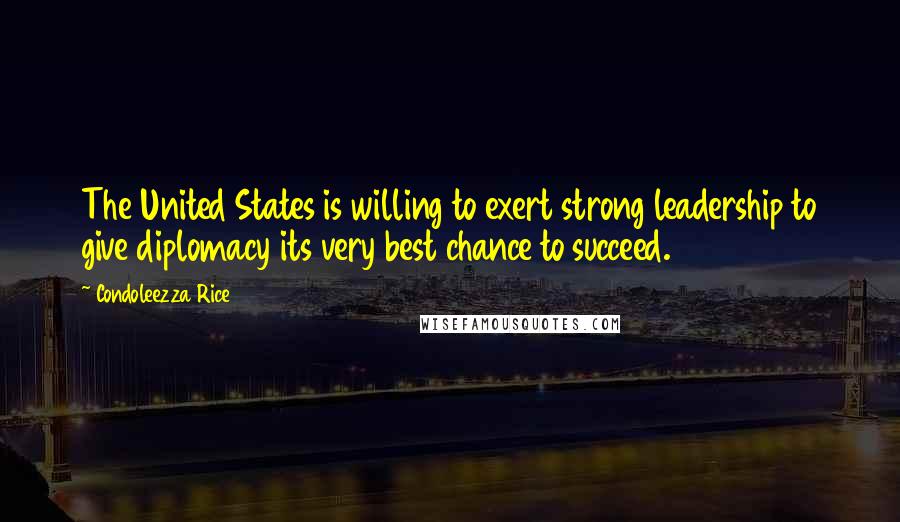 Condoleezza Rice Quotes: The United States is willing to exert strong leadership to give diplomacy its very best chance to succeed.