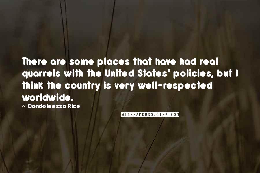 Condoleezza Rice Quotes: There are some places that have had real quarrels with the United States' policies, but I think the country is very well-respected worldwide.
